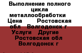 Выполнение полного цикла металлообработки › Цена ­ 1 - Ростовская обл., Волгодонск г. Услуги » Другие   . Ростовская обл.,Волгодонск г.